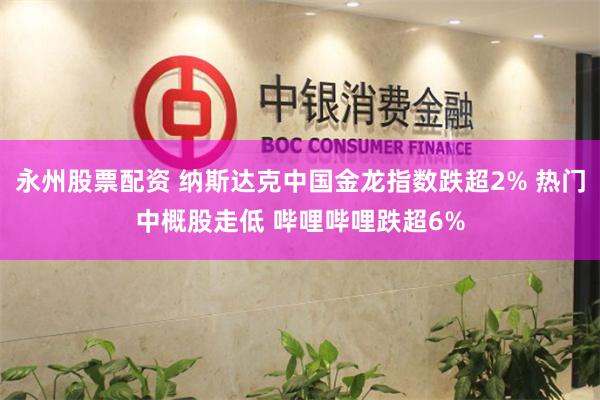 永州股票配资 纳斯达克中国金龙指数跌超2% 热门中概股走低 哔哩哔哩跌超6%