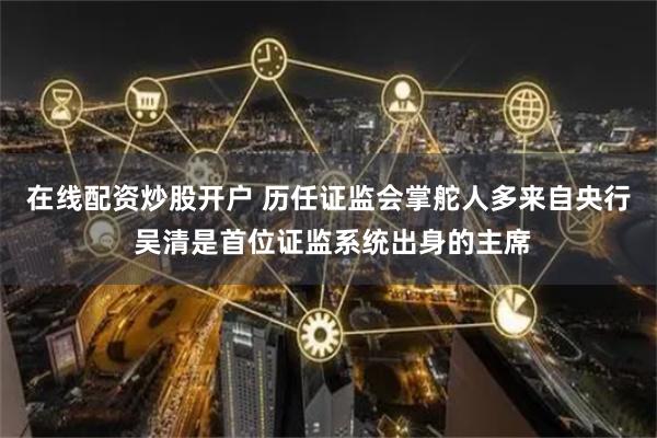 在线配资炒股开户 历任证监会掌舵人多来自央行 吴清是首位证监系统出身的主席