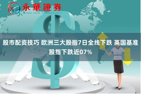 股市配资技巧 欧洲三大股指7日全线下跌 英国基准股指下跌近07%