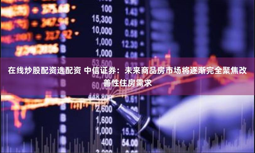 在线炒股配资选配资 中信证券：未来商品房市场将逐渐完全聚焦改善性住房需求