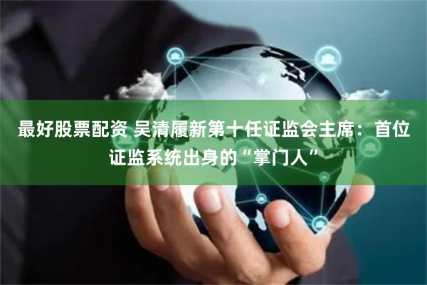 最好股票配资 吴清履新第十任证监会主席：首位证监系统出身的“掌门人”