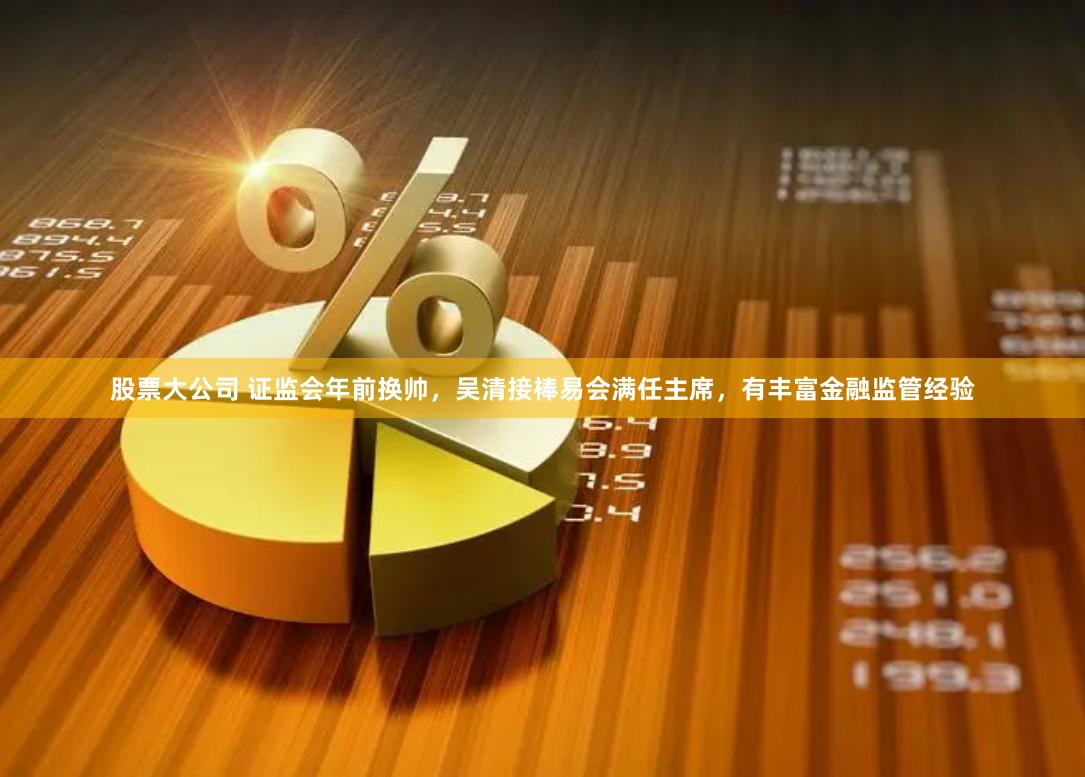 股票大公司 证监会年前换帅，吴清接棒易会满任主席，有丰富金融监管经验
