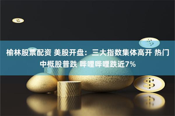 榆林股票配资 美股开盘：三大指数集体高开 热门中概股普跌 哔哩哔哩跌近7%