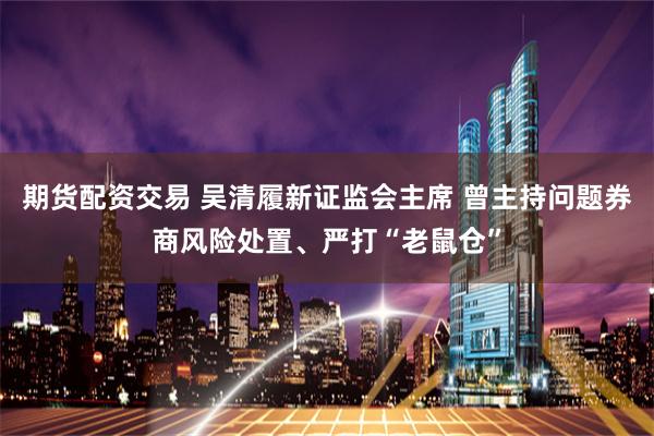 期货配资交易 吴清履新证监会主席 曾主持问题券商风险处置、严打“老鼠仓”