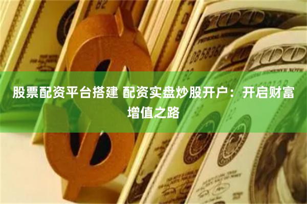 股票配资平台搭建 配资实盘炒股开户：开启财富增值之路