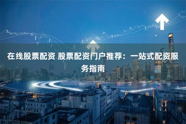 在线股票配资 股票配资门户推荐：一站式配资服务指南