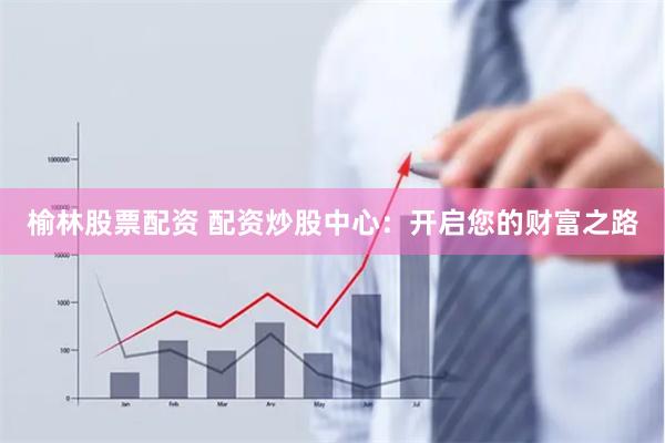 榆林股票配资 配资炒股中心：开启您的财富之路