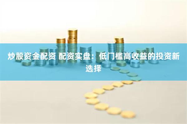 炒股资金配资 配资实盘：低门槛高收益的投资新选择
