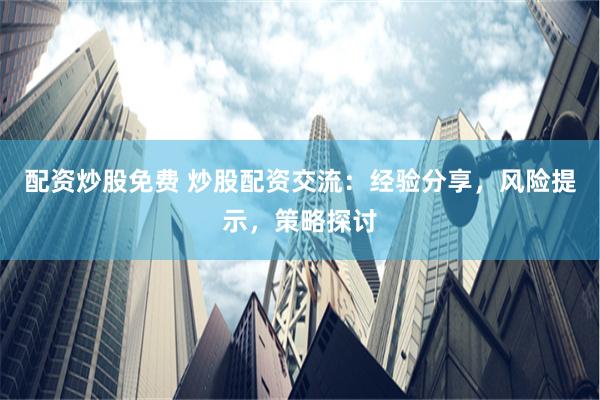 配资炒股免费 炒股配资交流：经验分享，风险提示，策略探讨