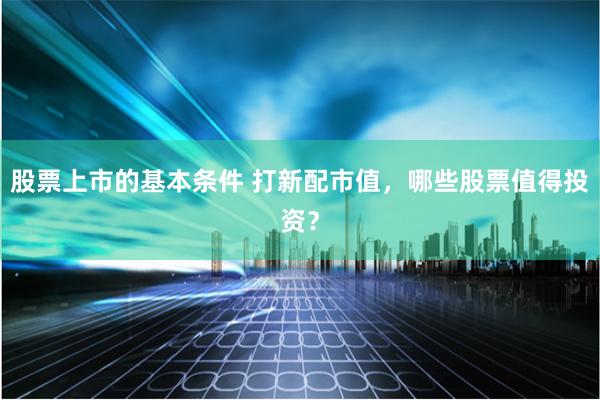 股票上市的基本条件 打新配市值，哪些股票值得投资？