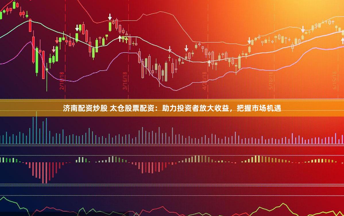 济南配资炒股 太仓股票配资：助力投资者放大收益，把握市场机遇