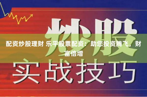 配资炒股理财 乐平股票配资：助您投资腾飞，财富倍增