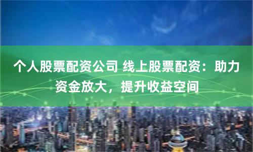 个人股票配资公司 线上股票配资：助力资金放大，提升收益空间