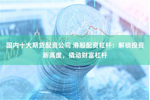 国内十大期货配资公司 港股配资杠杆：解锁投资新高度，撬动财富杠杆
