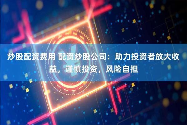炒股配资费用 配资炒股公司：助力投资者放大收益，谨慎投资，风险自担