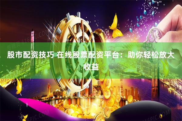股市配资技巧 在线股票配资平台：助你轻松放大收益