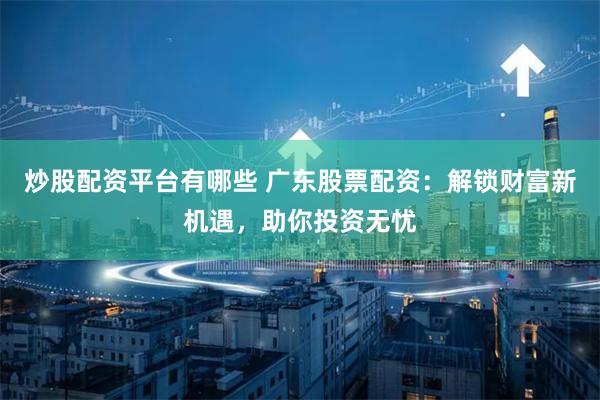 炒股配资平台有哪些 广东股票配资：解锁财富新机遇，助你投资无忧