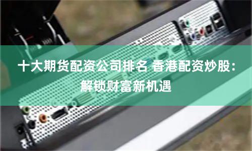 十大期货配资公司排名 香港配资炒股：解锁财富新机遇