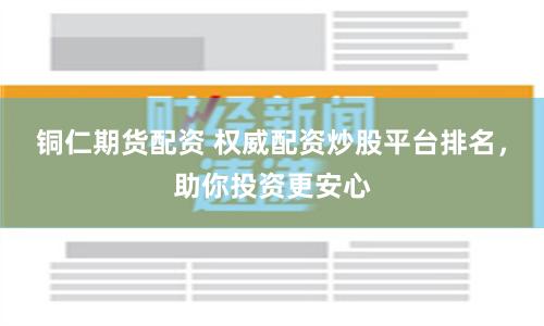 铜仁期货配资 权威配资炒股平台排名，助你投资更安心