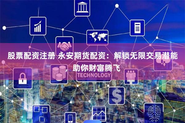 股票配资注册 永安期货配资：解锁无限交易潜能，助你财富腾飞