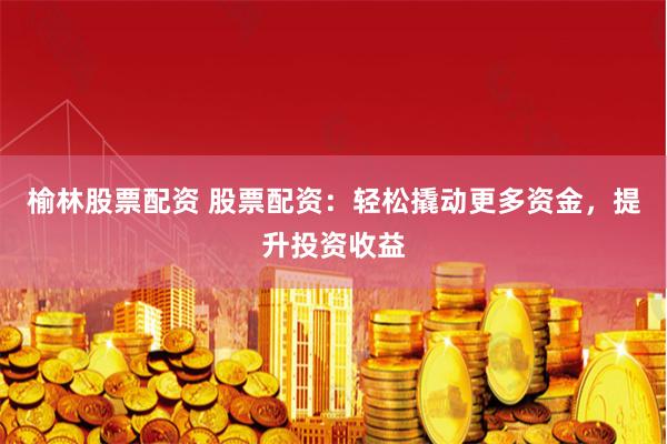 榆林股票配资 股票配资：轻松撬动更多资金，提升投资收益