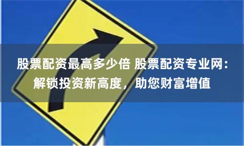 股票配资最高多少倍 股票配资专业网：解锁投资新高度，助您财富增值