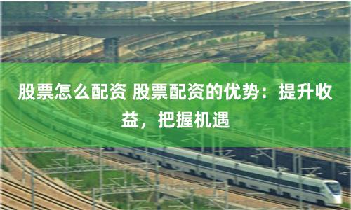 股票怎么配资 股票配资的优势：提升收益，把握机遇