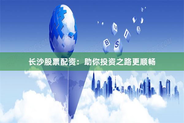 长沙股票配资：助你投资之路更顺畅