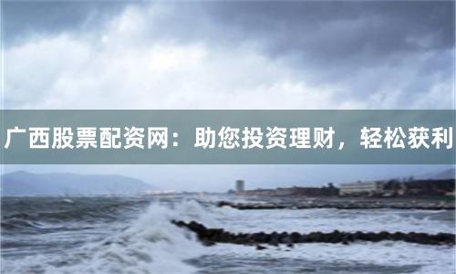 广西股票配资网：助您投资理财，轻松获利