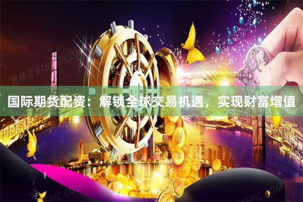 国际期货配资：解锁全球交易机遇，实现财富增值