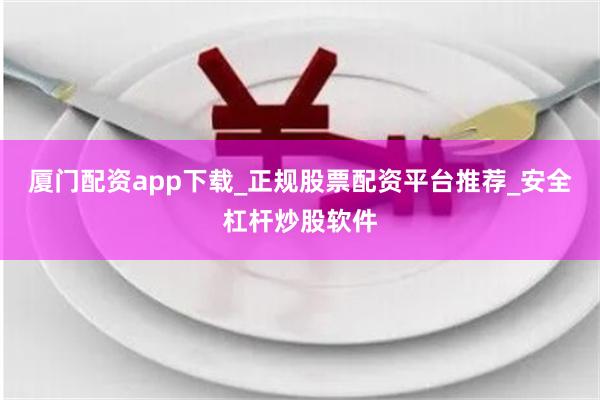 厦门配资app下载_正规股票配资平台推荐_安全杠杆炒股软件