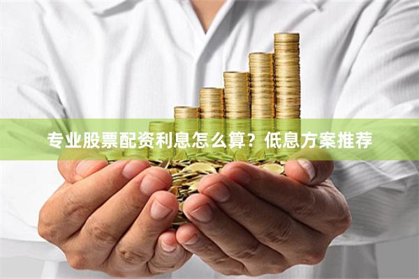 专业股票配资利息怎么算？低息方案推荐